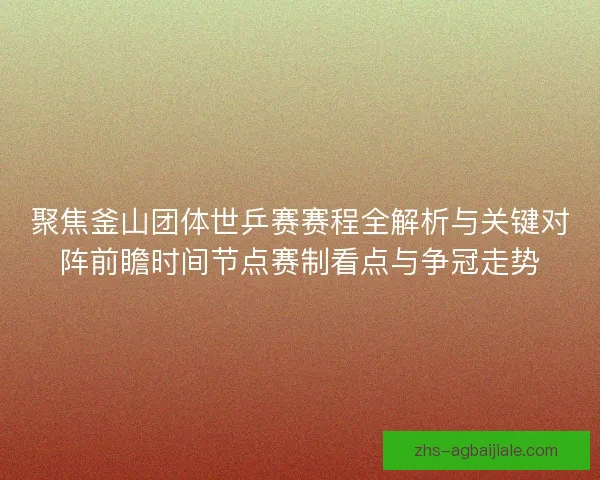 聚焦釜山团体世乒赛赛程全解析与关键对阵前瞻时间节点赛制看点与争冠走势